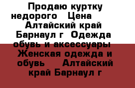 Продаю куртку недорого › Цена ­ 700 - Алтайский край, Барнаул г. Одежда, обувь и аксессуары » Женская одежда и обувь   . Алтайский край,Барнаул г.